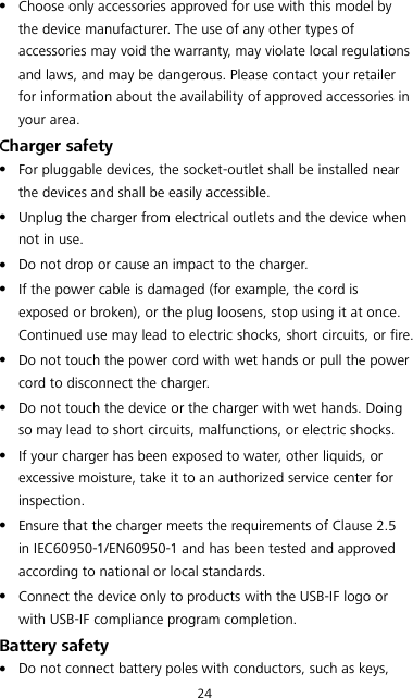 24  Choose only accessories approved for use with this model by the device manufacturer. The use of any other types of accessories may void the warranty, may violate local regulations and laws, and may be dangerous. Please contact your retailer for information about the availability of approved accessories in your area. Charger safety  For pluggable devices, the socket-outlet shall be installed near the devices and shall be easily accessible.  Unplug the charger from electrical outlets and the device when not in use.  Do not drop or cause an impact to the charger.  If the power cable is damaged (for example, the cord is exposed or broken), or the plug loosens, stop using it at once. Continued use may lead to electric shocks, short circuits, or fire.  Do not touch the power cord with wet hands or pull the power cord to disconnect the charger.  Do not touch the device or the charger with wet hands. Doing so may lead to short circuits, malfunctions, or electric shocks.  If your charger has been exposed to water, other liquids, or excessive moisture, take it to an authorized service center for inspection.  Ensure that the charger meets the requirements of Clause 2.5 in IEC60950-1/EN60950-1 and has been tested and approved according to national or local standards.  Connect the device only to products with the USB-IF logo or with USB-IF compliance program completion. Battery safety  Do not connect battery poles with conductors, such as keys, 