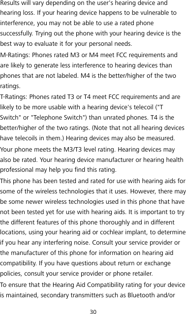30 Results will vary depending on the user&apos;s hearing device and hearing loss. If your hearing device happens to be vulnerable to interference, you may not be able to use a rated phone successfully. Trying out the phone with your hearing device is the best way to evaluate it for your personal needs. M-Ratings: Phones rated M3 or M4 meet FCC requirements and are likely to generate less interference to hearing devices than phones that are not labeled. M4 is the better/higher of the two ratings. T-Ratings: Phones rated T3 or T4 meet FCC requirements and are likely to be more usable with a hearing device&apos;s telecoil (&quot;T Switch&quot; or &quot;Telephone Switch&quot;) than unrated phones. T4 is the better/higher of the two ratings. (Note that not all hearing devices have telecoils in them.) Hearing devices may also be measured. Your phone meets the M3/T3 level rating. Hearing devices may also be rated. Your hearing device manufacturer or hearing health professional may help you find this rating. This phone has been tested and rated for use with hearing aids for some of the wireless technologies that it uses. However, there may be some newer wireless technologies used in this phone that have not been tested yet for use with hearing aids. It is important to try the different features of this phone thoroughly and in different locations, using your hearing aid or cochlear implant, to determine if you hear any interfering noise. Consult your service provider or the manufacturer of this phone for information on hearing aid compatibility. If you have questions about return or exchange policies, consult your service provider or phone retailer. To ensure that the Hearing Aid Compatibility rating for your device is maintained, secondary transmitters such as Bluetooth and/or 