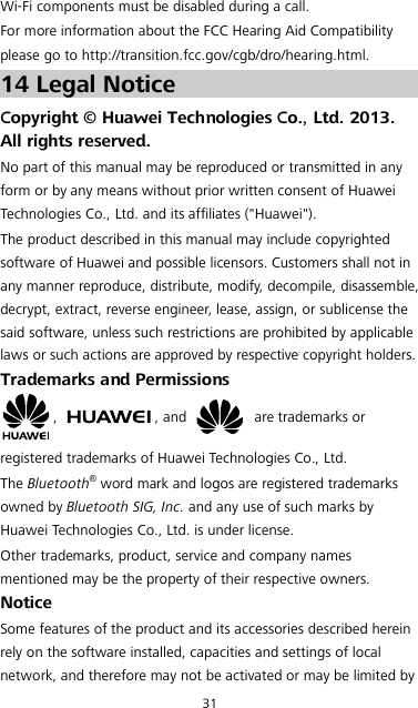 31 Wi-Fi components must be disabled during a call. For more information about the FCC Hearing Aid Compatibility please go to http://transition.fcc.gov/cgb/dro/hearing.html. 14 Legal Notice Copyright © Huawei Technologies Co., Ltd. 2013. All rights reserved. No part of this manual may be reproduced or transmitted in any form or by any means without prior written consent of Huawei Technologies Co., Ltd. and its affiliates (&quot;Huawei&quot;). The product described in this manual may include copyrighted software of Huawei and possible licensors. Customers shall not in any manner reproduce, distribute, modify, decompile, disassemble, decrypt, extract, reverse engineer, lease, assign, or sublicense the said software, unless such restrictions are prohibited by applicable laws or such actions are approved by respective copyright holders. Trademarks and Permissions ,  , and    are trademarks or registered trademarks of Huawei Technologies Co., Ltd. The Bluetooth® word mark and logos are registered trademarks owned by Bluetooth SIG, Inc. and any use of such marks by Huawei Technologies Co., Ltd. is under license.   Other trademarks, product, service and company names mentioned may be the property of their respective owners. Notice Some features of the product and its accessories described herein rely on the software installed, capacities and settings of local network, and therefore may not be activated or may be limited by 