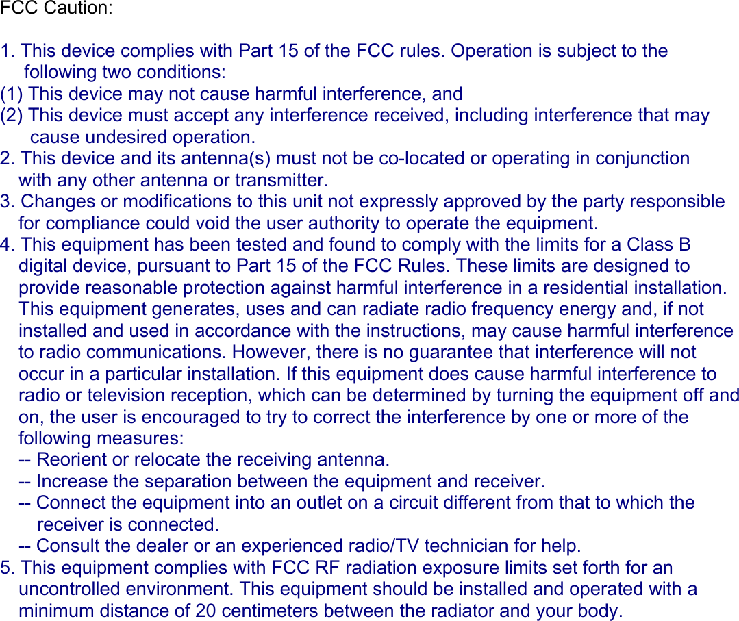 FCC Caution:  1. This device complies with Part 15 of the FCC rules. Operation is subject to the following two conditions: (1) This device may not cause harmful interference, and (2) This device must accept any interference received, including interference that may cause undesired operation. 2. This device and its antenna(s) must not be co-located or operating in conjunction with any other antenna or transmitter. 3. Changes or modifications to this unit not expressly approved by the party responsible for compliance could void the user authority to operate the equipment. 4. This equipment has been tested and found to comply with the limits for a Class B digital device, pursuant to Part 15 of the FCC Rules. These limits are designed to provide reasonable protection against harmful interference in a residential installation. This equipment generates, uses and can radiate radio frequency energy and, if not installed and used in accordance with the instructions, may cause harmful interference to radio communications. However, there is no guarantee that interference will not occur in a particular installation. If this equipment does cause harmful interference to radio or television reception, which can be determined by turning the equipment off and on, the user is encouraged to try to correct the interference by one or more of the following measures: -- Reorient or relocate the receiving antenna. -- Increase the separation between the equipment and receiver. -- Connect the equipment into an outlet on a circuit different from that to which the receiver is connected. -- Consult the dealer or an experienced radio/TV technician for help. 5. This equipment complies with FCC RF radiation exposure limits set forth for an  uncontrolled environment. This equipment should be installed and operated with a  minimum distance of 20 centimeters between the radiator and your body.       