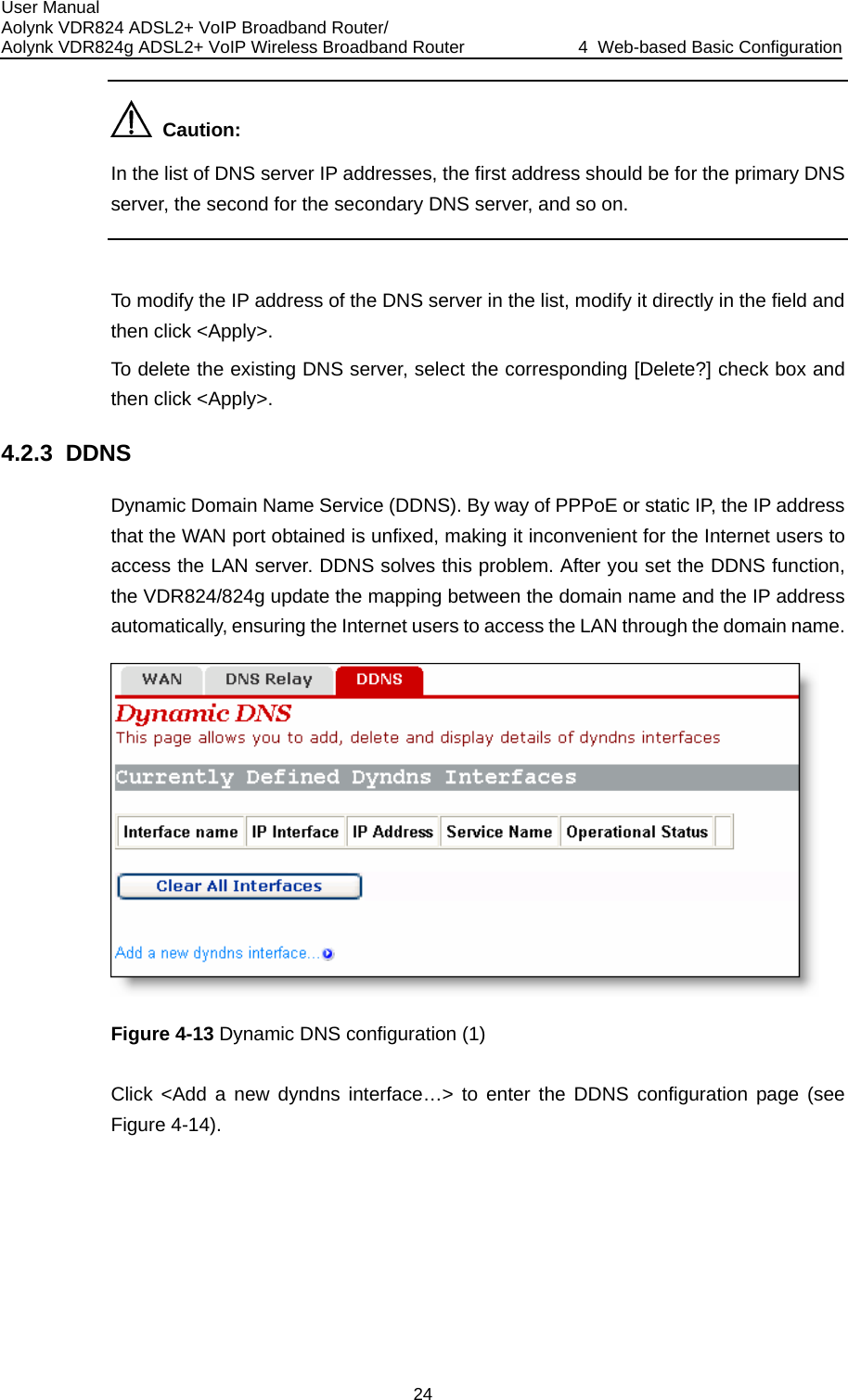 User Manual Aolynk VDR824 ADSL2+ VoIP Broadband Router/ Aolynk VDR824g ADSL2+ VoIP Wireless Broadband Router  4  Web-based Basic Configuration 24   Caution: In the list of DNS server IP addresses, the first address should be for the primary DNSserver, the second for the secondary DNS server, and so on.   To modify the IP address of the DNS server in the list, modify it directly in the field and then click &lt;Apply&gt;. To delete the existing DNS server, select the corresponding [Delete?] check box andthen click &lt;Apply&gt;. Dynamic Domain Name Service (DDNS). By way of PPPoE or static IP, the IP addr 4.2.3  DDNS ss AN port obtained is unfixed, making it inconvenient for the Internet users to  problem. After you set the DDNS function, the VDR824/824g update the mapping between the domain name and the IP address o access the LAN through the domain name. ethat the Waccess the LAN server. DDNS solves thisautomatically, ensuring the Internet users t Figure 4-13 Dynamic DNS configuration (1) Click &lt;Add a new dyndns interface…&gt; to enter the DDNS configuration page (see Figure 4-14). 