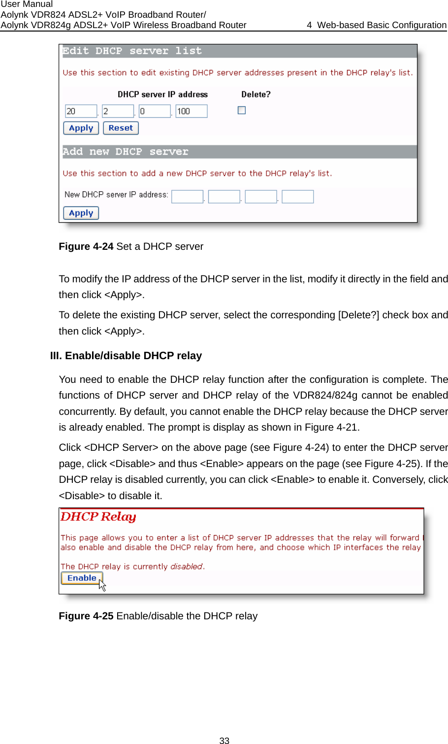 User Manual Aolynk VDR824 ADSL2+ VoIP Broadband Router/ Aolynk VDR824g ADSL2+ VoIP Wireless Broadband Router  4  Web-based Basic Configuration 33  ify the IP address of the DHCP server in the list, modify it directly in the field and then click &lt;Apply&gt;.  DHCP server, select the corresponding [Delete?] check box and IInfiguration is complete. The cannot be enabled se the DHCP server ) to enter the DHCP server  Figure 4-25). If the it. Conversely, click Figure 4-24 Set a DHCP server To modTo delete the existingthen click &lt;Apply&gt;. I. Enable/disable DHCP relay You need to enable the DHCP relay function after the cofunctions of DHCP server and DHCP relay of the VDR824/824g concurrently. By default, you cannot enable the DHCP relay becauis already enabled. The prompt is display as shown in Figure 4-21. Click &lt;DHCP Server&gt; on the above page (see Figure 4-24page, click &lt;Disable&gt; and thus &lt;Enable&gt; appears on the page (seeDHCP relay is disabled currently, you can click &lt;Enable&gt; to enable &lt;Disable&gt; to disable it.  Figure 4-25 Enable/disable the DHCP relay  