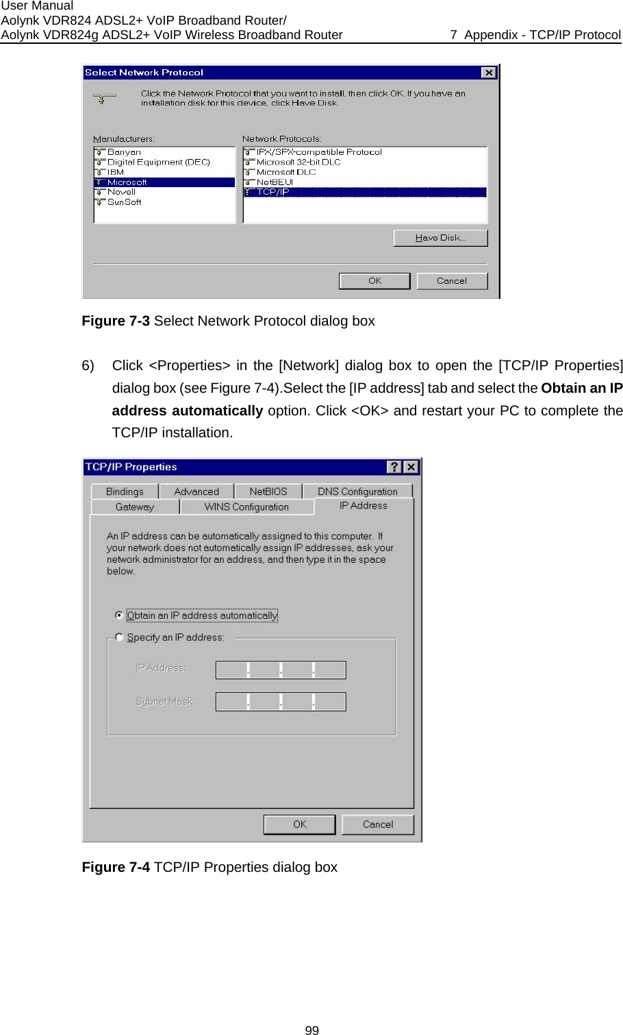 User Manual Aolynk VDR824 ADSL2+ VoIP Broadband Router/ Aolynk VDR824g ADSL2+ VoIP Wireless Broadband Router  7  Appendix - TCP/IP Protocol 99  og box to open the [TCP/IP Properties] ss] tab and select the Obtain an IP nd restart your PC to complete the Figure 7-3 Select Network Protocol dialog box 6)  Click &lt;Properties&gt; in the [Network] dialdialog box (see Figure 7-4).Select the [IP addreaddress automatically option. Click &lt;OK&gt; aTCP/IP installation.  Figure 7-4 TCP/IP Properties dialog box 