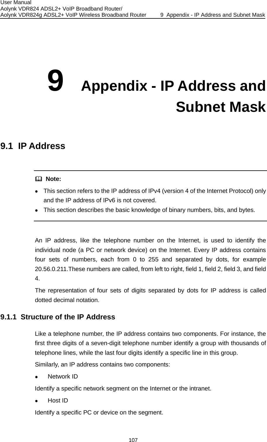 User Manual Aolynk VDR824 ADSL2+ VoIP Broadband Router/ Aolynk VDR824g ADSL2+ VoIP Wireless Broadband Router  9  Appendix - IP Address and Subnet Mask 107 9  Appendix - IP Address and Subnet Mask 9.1  IP Address    Note: z This section refers to the IP address of IPv4 (version 4 of the Internet Protocol) only and the IP address of IPv6 is not covered. z This section describes the basic knowledge of binary numbers, bits, and bytes.  An IP address, like the telephone number on the Internet, is used to identify the individual node (a PC or network device) on the Internet. Every IP address contains four sets of numbers, each from 0 to 255 and separated by dots, for example 20.56.0.211.These numbers are called, from left to right, field 1, field 2, field 3, and field 9.1.1  Struontains two components. For instance, the identify a group with thousands of Simi ddress contains two components: z Iden rnet or the intranet. z 4. The representation of four sets of digits separated by dots for IP address is called dotted decimal notation. cture of the IP Address Like a telephone number, the IP address cfirst three digits of a seven-digit telephone number telephone lines, while the last four digits identify a specific line in this group.  larly, an IP aNetwork ID tify a specific network segment on the InteHost ID Identify a specific PC or device on the segment. 