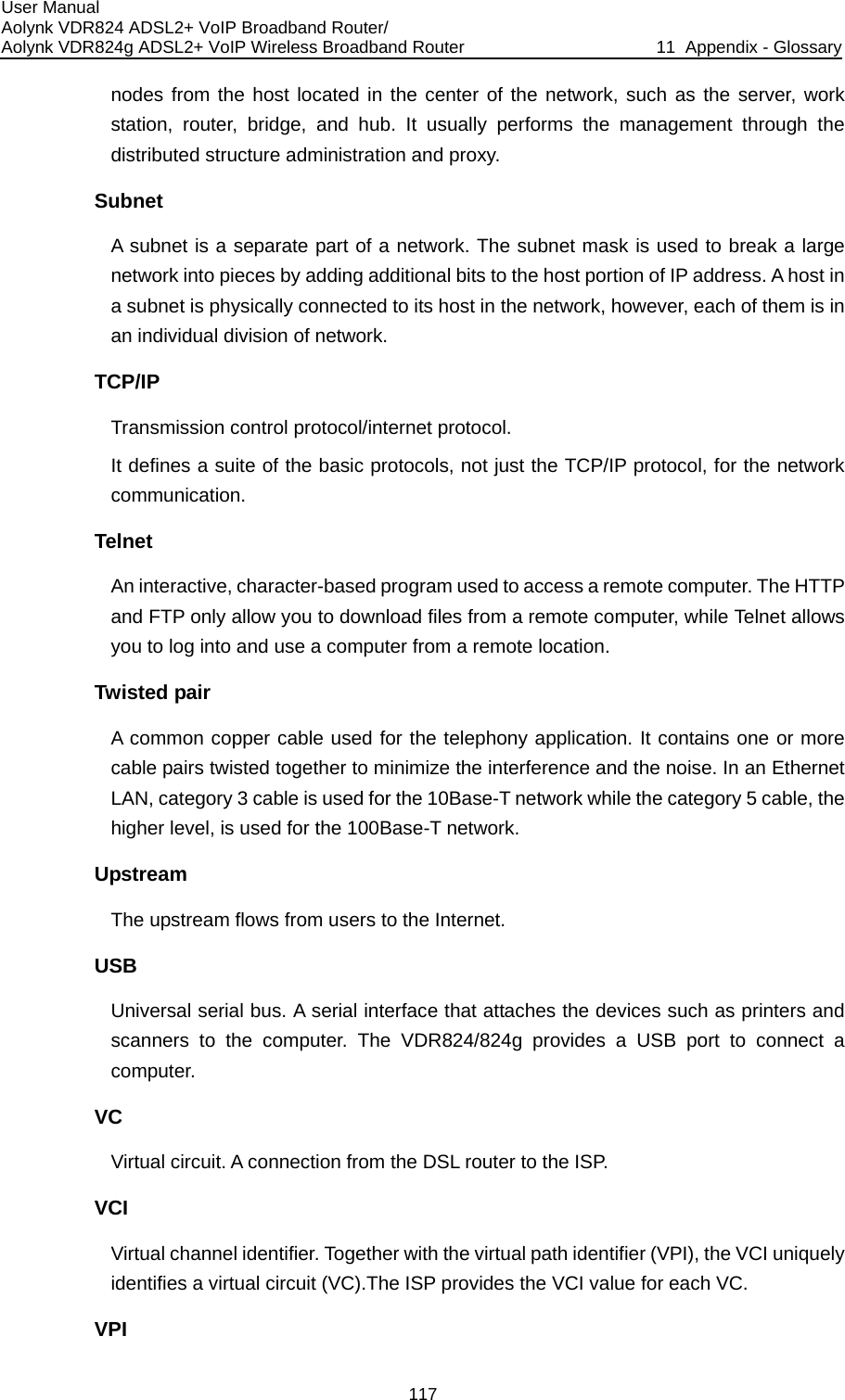 User Manual Aolynk VDR824 ADSL2+ VoIP Broadband Router/ Aolynk VDR824g ADSL2+ VoIP Wireless Broadband Router  11  Appendix - Glossary 117 rough the buted structure administration and proxy. Subnet ak a large by adding additional bits to the host portion of IP address. A host in ysically connected to its host in the network, however, each of them is in TCP/IP col. suite of the basic protocols, not just the TCP/IP protocol, for the network communication. Tteractive, character-based program used to access a remote computer. The HTTP and FTP only allow you to download files from a remote computer, while Telnet allows Tthe noise. In an Ethernet AN, category 3 cable is used for the 10Base-T network while the category 5 cable, the higher level, is used for the 100Base-T network. Upstream The upstream flows from users to the Internet.  USB Universal serial bus. A serial interface that attaches the devices such as printers and scanners to the computer. The VDR824/824g provides a USB port to connect a computer. VC Virtual circuit. A connection from the DSL router to the ISP. VCI Virtual channel identifier. Together with the virtual path identifier (VPI), the VCI uniquely identifies a virtual circuit (VC).The ISP provides the VCI value for each VC. VPI nodes from the host located in the center of the network, such as the server, work station, router, bridge, and hub. It usually performs the management thdistriA subnet is a separate part of a network. The subnet mask is used to brenetwork into pieces a subnet is phan individual division of network. Transmission control protocol/internet protoIt defines a elnet An inyou to log into and use a computer from a remote location. wisted pair A common copper cable used for the telephony application. It contains one or more cable pairs twisted together to minimize the interference and L