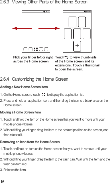 162.6.3  Viewing Other Parts of the Home Screen2.6.4  Customizing the Home ScreenAdding a New Home Screen Item1. On the Home screen, touch  to display the application list. 2. Press and hold an application icon, and then drag the icon to a blank area on the Home screen. Moving a Home Screen Item1. Touch and hold the item on the Home screen that you want to move until your mobile phone vibrates. 2. Without lifting your finger, drag the item to the desired position on the screen, and then release it.Removing an Icon from the Home Screen1. Touch and hold an item on the Home screen that you want to remove until your mobile phone vibrates. 2. Without lifting your finger, drag the item to the trash can. Wait until the item and the trash can turn red.3. Release the item. Flick your finger left or right across the Home screen.10:2310:23+Touch      to view thumbnailsof the Home screen and its extensions. Touch a thumbnailto open the screen.