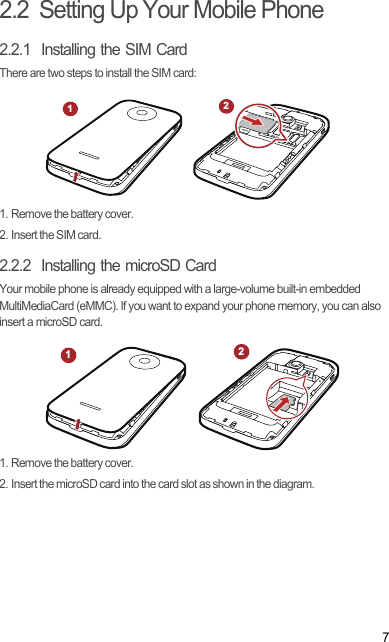 72.2  Setting Up Your Mobile Phone2.2.1  Installing the SIM CardThere are two steps to install the SIM card:1. Remove the battery cover.2. Insert the SIM card.2.2.2  Installing the microSD CardYour mobile phone is already equipped with a large-volume built-in embedded MultiMediaCard (eMMC). If you want to expand your phone memory, you can also insert a microSD card.1. Remove the battery cover.2. Insert the microSD card into the card slot as shown in the diagram.1212