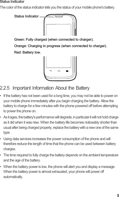 9Status IndicatorThe color of the status indicator tells you the status of your mobile phone&apos;s battery.2.2.5  Important Information About the Battery•  If the battery has not been used for a long time, you may not be able to power on your mobile phone immediately after you begin charging the battery. Allow the battery to charge for a few minutes with the phone powered off before attempting to power the phone on.•  As it ages, the battery&apos;s performance will degrade, in particular it will not hold charge as it did when it was new. When the battery life becomes noticeably shorter than usual after being charged properly, replace the battery with a new one of the same type.•  Using data services increases the power consumption of the phone and will therefore reduce the length of time that the phone can be used between battery charges.•  The time required to fully charge the battery depends on the ambient temperature and the age of the battery.•  When the battery power is low, the phone will alert you and display a message. When the battery power is almost exhausted, your phone will power off automatically.Status IndicatorGreen: Fully charged (when connected to charger).Orange: Charging in progress (when connected to charger).Red: Battery low.