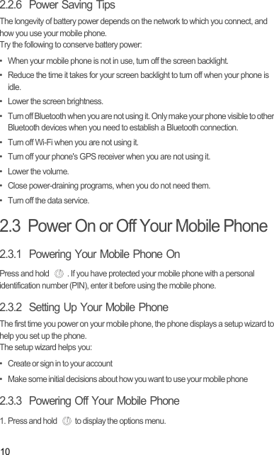 102.2.6  Power Saving Tips The longevity of battery power depends on the network to which you connect, and how you use your mobile phone.Try the following to conserve battery power:•  When your mobile phone is not in use, turn off the screen backlight.•  Reduce the time it takes for your screen backlight to turn off when your phone is idle.•  Lower the screen brightness.•  Turn off Bluetooth when you are not using it. Only make your phone visible to other Bluetooth devices when you need to establish a Bluetooth connection.•  Turn off Wi-Fi when you are not using it.•  Turn off your phone&apos;s GPS receiver when you are not using it.• Lower the volume.•  Close power-draining programs, when you do not need them.•  Turn off the data service.2.3  Power On or Off Your Mobile Phone2.3.1  Powering Your Mobile Phone OnPress and hold  . If you have protected your mobile phone with a personal identification number (PIN), enter it before using the mobile phone.2.3.2  Setting Up Your Mobile PhoneThe first time you power on your mobile phone, the phone displays a setup wizard to help you set up the phone.The setup wizard helps you:•   Create or sign in to your account•   Make some initial decisions about how you want to use your mobile phone2.3.3  Powering Off Your Mobile Phone1. Press and hold  to display the options menu. 