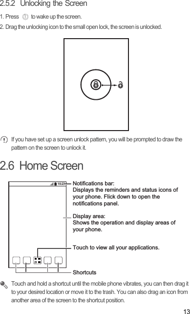 132.5.2  Unlocking the Screen1. Press  to wake up the screen.2. Drag the unlocking icon to the small open lock, the screen is unlocked.  If you have set up a screen unlock pattern, you will be prompted to draw the pattern on the screen to unlock it.2.6  Home Screen Touch and hold a shortcut until the mobile phone vibrates, you can then drag it to your desired location or move it to the trash. You can also drag an icon from another area of the screen to the shortcut position.10:23Touch to view all your applications.ShortcutsNotifications bar:Displays the reminders and status icons of your phone. Flick down to open the notifications panel. Display area: Shows the operation and display areas of your phone.
