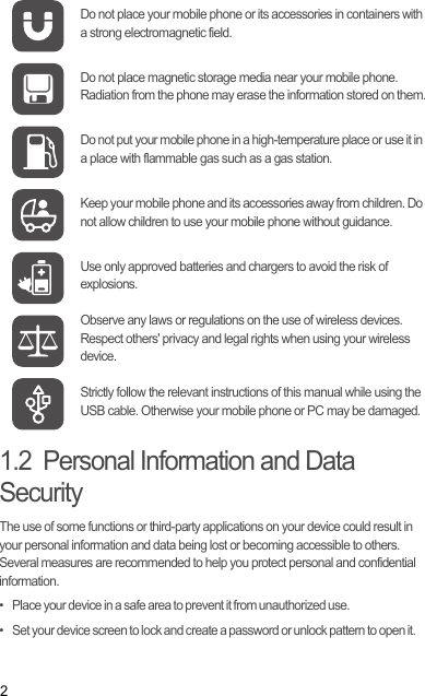 21.2  Personal Information and Data SecurityThe use of some functions or third-party applications on your device could result in your personal information and data being lost or becoming accessible to others. Several measures are recommended to help you protect personal and confidential information.•   Place your device in a safe area to prevent it from unauthorized use.•   Set your device screen to lock and create a password or unlock pattern to open it.Do not place your mobile phone or its accessories in containers with a strong electromagnetic field.Do not place magnetic storage media near your mobile phone. Radiation from the phone may erase the information stored on them.Do not put your mobile phone in a high-temperature place or use it in a place with flammable gas such as a gas station.Keep your mobile phone and its accessories away from children. Do not allow children to use your mobile phone without guidance.Use only approved batteries and chargers to avoid the risk of explosions.Observe any laws or regulations on the use of wireless devices. Respect others&apos; privacy and legal rights when using your wireless device.Strictly follow the relevant instructions of this manual while using the USB cable. Otherwise your mobile phone or PC may be damaged.