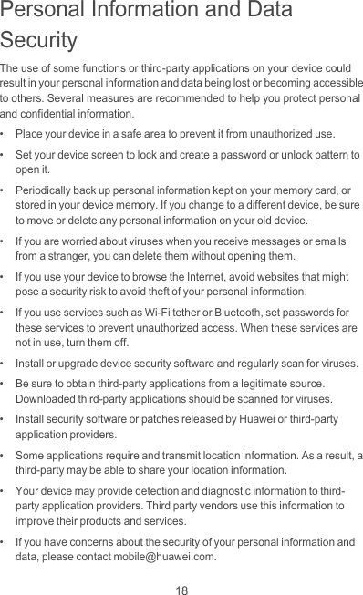 18Personal Information and Data SecurityThe use of some functions or third-party applications on your device could result in your personal information and data being lost or becoming accessible to others. Several measures are recommended to help you protect personal and confidential information.•   Place your device in a safe area to prevent it from unauthorized use.•   Set your device screen to lock and create a password or unlock pattern to open it.•   Periodically back up personal information kept on your memory card, or stored in your device memory. If you change to a different device, be sure to move or delete any personal information on your old device.•   If you are worried about viruses when you receive messages or emails from a stranger, you can delete them without opening them.•   If you use your device to browse the Internet, avoid websites that might pose a security risk to avoid theft of your personal information.•   If you use services such as Wi-Fi tether or Bluetooth, set passwords for these services to prevent unauthorized access. When these services are not in use, turn them off.•   Install or upgrade device security software and regularly scan for viruses.•   Be sure to obtain third-party applications from a legitimate source. Downloaded third-party applications should be scanned for viruses.•   Install security software or patches released by Huawei or third-party application providers.•   Some applications require and transmit location information. As a result, a third-party may be able to share your location information.•   Your device may provide detection and diagnostic information to third-party application providers. Third party vendors use this information to improve their products and services.•   If you have concerns about the security of your personal information and data, please contact mobile@huawei.com.