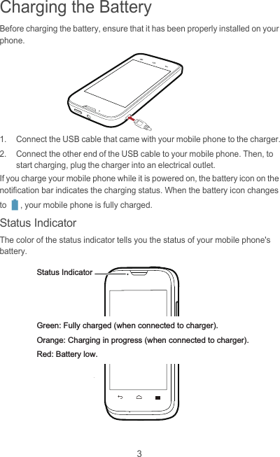 3Charging the BatteryBefore charging the battery, ensure that it has been properly installed on your phone.1.  Connect the USB cable that came with your mobile phone to the charger.2.  Connect the other end of the USB cable to your mobile phone. Then, to start charging, plug the charger into an electrical outlet.If you charge your mobile phone while it is powered on, the battery icon on the notification bar indicates the charging status. When the battery icon changes to  , your mobile phone is fully charged.Status IndicatorThe color of the status indicator tells you the status of your mobile phone&apos;s battery.Status IndicatorGreen: Fully charged (when connected to charger).Orange: Charging in progress (when connected to charger).Red: Battery low.