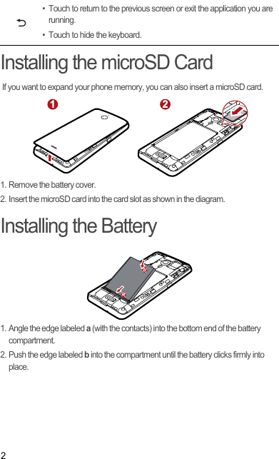 2Installing the microSD Card If you want to expand your phone memory, you can also insert a microSD card.1. Remove the battery cover.2. Insert the microSD card into the card slot as shown in the diagram.Installing the Battery1. Angle the edge labeled a (with the contacts) into the bottom end of the battery compartment.2. Push the edge labeled b into the compartment until the battery clicks firmly into place.• Touch to return to the previous screen or exit the application you are running.• Touch to hide the keyboard.1 2ab