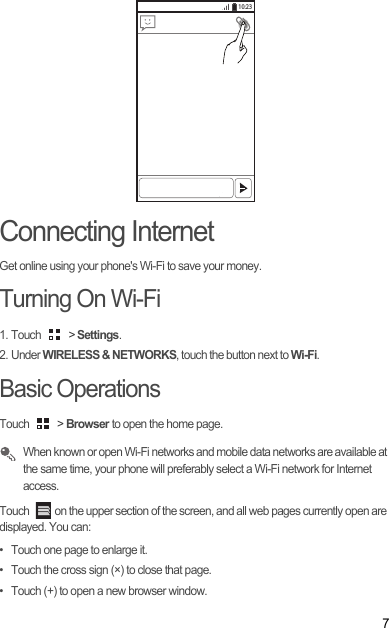 7Connecting InternetGet online using your phone&apos;s Wi-Fi to save your money.Turning On Wi-Fi1. Touch   &gt; Settings.2. Under WIRELESS &amp; NETWORKS, touch the button next to Wi-Fi.Basic OperationsTouch   &gt; Browser to open the home page. When known or open Wi-Fi networks and mobile data networks are available at the same time, your phone will preferably select a Wi-Fi network for Internet access.Touch  on the upper section of the screen, and all web pages currently open are displayed. You can: •  Touch one page to enlarge it. •  Touch the cross sign (×) to close that page. •  Touch (+) to open a new browser window. 10:23