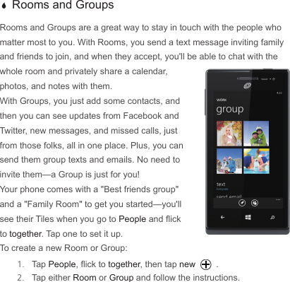  a Rooms and GroupsRooms and Groups are a great way to stay in touch with the people who matter most to you. With Rooms, you send a text message inviting family and friends to join, and when they accept, you&apos;ll be able to chat with the whole room and privately share a calendar, photos, and notes with them.With Groups, you just add some contacts, and then you can see updates from Facebook and Twitter, new messages, and missed calls, just from those folks, all in one place. Plus, you can send them group texts and emails. No need to invite them—a Group is just for you!Your phone comes with a &quot;Best friends group&quot; and a &quot;Family Room&quot; to get you started—you&apos;ll see their Tiles when you go to People and ick to together. Tap one to set it up.To create a new Room or Group:1.  Tap People, ick to together, then tap new .2.  Tap either Room or Group and follow the instructions.