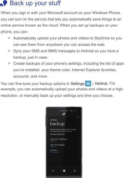  1Back up your stuffWhen you sign in with your Microsoft account on your Windows Phone, you can turn on the service that lets you automatically save things to an online service known as the cloud. When you set up backups on your phone, you can: &gt; Automatically upload your photos and videos to SkyDrive so you can see them from anywhere you can access the web.   &gt; Sync your SMS and MMS messages to Hotmail so you have a backup, just in case. &gt; Create backups of your phone&apos;s settings, including the list of apps you&apos;ve installed, your theme color, Internet Explorer favorites, accounts, and more.You can ne-tune your backup options in Settings &gt; backup. For example, you can automatically upload your photos and videos at a high resolution, or manually back up your settings any time you choose.