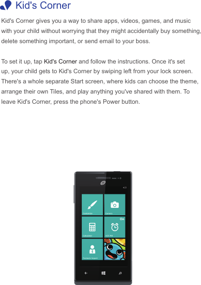  1Kid&apos;s CornerKid&apos;s Corner gives you a way to share apps, videos, games, and music with your child without worrying that they might accidentally buy something, delete something important, or send email to your boss. To set it up, tap Kid&apos;s Corner and follow the instructions. Once it&apos;s set up, your child gets to Kid&apos;s Corner by swiping left from your lock screen. There&apos;s a whole separate Start screen, where kids can choose the theme, arrange their own Tiles, and play anything you&apos;ve shared with them. To leave Kid&apos;s Corner, press the phone&apos;s Power button.