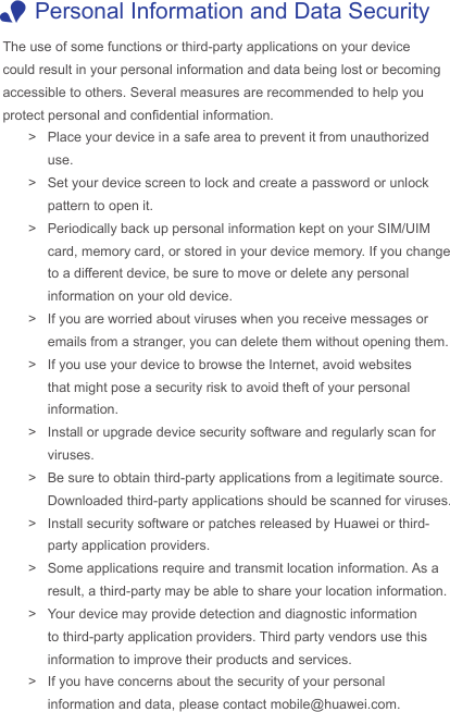 The use of some functions or third-party applications on your device could result in your personal information and data being lost or becoming accessible to others. Several measures are recommended to help you protect personal and condential information. &gt; Place your device in a safe area to prevent it from unauthorized use. &gt; Set your device screen to lock and create a password or unlock pattern to open it. &gt; Periodically back up personal information kept on your SIM/UIM card, memory card, or stored in your device memory. If you change to a different device, be sure to move or delete any personal information on your old device. &gt; If you are worried about viruses when you receive messages or emails from a stranger, you can delete them without opening them. &gt; If you use your device to browse the Internet, avoid websites that might pose a security risk to avoid theft of your personal information. &gt; Install or upgrade device security software and regularly scan for viruses. &gt; Be sure to obtain third-party applications from a legitimate source. Downloaded third-party applications should be scanned for viruses. &gt; Install security software or patches released by Huawei or third-party application providers. &gt; Some applications require and transmit location information. As a result, a third-party may be able to share your location information. &gt; Your device may provide detection and diagnostic information to third-party application providers. Third party vendors use this information to improve their products and services. &gt; If you have concerns about the security of your personal information and data, please contact mobile@huawei.com. 1Personal Information and Data Security