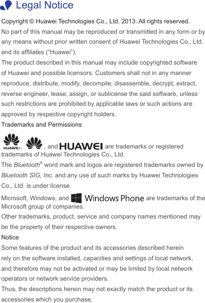 Copyright © Huawei Technologies Co., Ltd. 2013. All rights reserved.No part of this manual may be reproduced or transmitted in any form or by any means without prior written consent of Huawei Technologies Co., Ltd. and its afliates (“Huawei”).The product described in this manual may include copyrighted software of Huawei and possible licensors. Customers shall not in any manner reproduce, distribute, modify, decompile, disassemble, decrypt, extract, reverse engineer, lease, assign, or sublicense the said software, unless such restrictions are prohibited by applicable laws or such actions are approved by respective copyright holders.Trademarks and Permissions,  , and   are trademarks or registered trademarks of Huawei Technologies Co., Ltd.The Bluetooth® word mark and logos are registered trademarks owned by Bluetooth SIG, Inc. and any use of such marks by Huawei Technologies Co., Ltd. is under license. Microsoft, Windows, and   are trademarks of the Microsoft group of companies.Other trademarks, product, service and company names mentioned may be the property of their respective owners.NoticeSome features of the product and its accessories described herein rely on the software installed, capacities and settings of local network, and therefore may not be activated or may be limited by local network operators or network service providers.Thus, the descriptions herein may not exactly match the product or its accessories which you purchase. 1Legal Notice