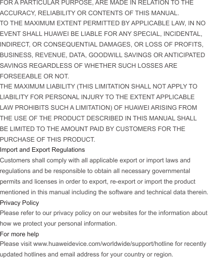 FOR A PARTICULAR PURPOSE, ARE MADE IN RELATION TO THE ACCURACY, RELIABILITY OR CONTENTS OF THIS MANUAL.TO THE MAXIMUM EXTENT PERMITTED BY APPLICABLE LAW, IN NO EVENT SHALL HUAWEI BE LIABLE FOR ANY SPECIAL, INCIDENTAL, INDIRECT, OR CONSEQUENTIAL DAMAGES, OR LOSS OF PROFITS, BUSINESS, REVENUE, DATA, GOODWILL SAVINGS OR ANTICIPATED SAVINGS REGARDLESS OF WHETHER SUCH LOSSES ARE FORSEEABLE OR NOT.THE MAXIMUM LIABILITY (THIS LIMITATION SHALL NOT APPLY TO LIABILITY FOR PERSONAL INJURY TO THE EXTENT APPLICABLE LAW PROHIBITS SUCH A LIMITATION) OF HUAWEI ARISING FROM THE USE OF THE PRODUCT DESCRIBED IN THIS MANUAL SHALL BE LIMITED TO THE AMOUNT PAID BY CUSTOMERS FOR THE PURCHASE OF THIS PRODUCT.Import and Export RegulationsCustomers shall comply with all applicable export or import laws and regulations and be responsible to obtain all necessary governmental permits and licenses in order to export, re-export or import the product mentioned in this manual including the software and technical data therein.Privacy PolicyPlease refer to our privacy policy on our websites for the information about how we protect your personal information.For more helpPlease visit www.huaweidevice.com/worldwide/support/hotline for recently updated hotlines and email address for your country or region.