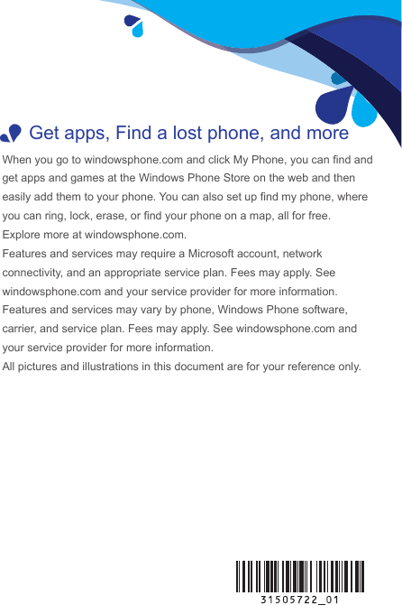  1Get apps, Find a lost phone, and moreWhen you go to windowsphone.com and click My Phone, you can nd and get apps and games at the Windows Phone Store on the web and then easily add them to your phone. You can also set up nd my phone, where you can ring, lock, erase, or nd your phone on a map, all for free.Explore more at windowsphone.com.Features and services may require a Microsoft account, network connectivity, and an appropriate service plan. Fees may apply. See windowsphone.com and your service provider for more information.Features and services may vary by phone, Windows Phone software, carrier, and service plan. Fees may apply. See windowsphone.com and your service provider for more information.All pictures and illustrations in this document are for your reference only. 