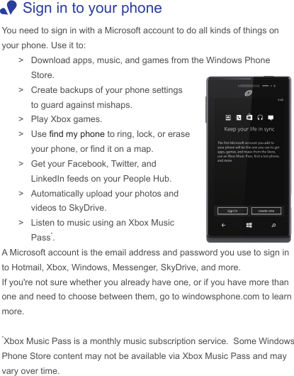  1Sign in to your phoneYou need to sign in with a Microsoft account to do all kinds of things on your phone. Use it to: &gt; Download apps, music, and games from the Windows Phone Store. &gt; Create backups of your phone settings to guard against mishaps. &gt; Play Xbox games. &gt; Use nd my phone to ring, lock, or erase your phone, or nd it on a map. &gt; Get your Facebook, Twitter, and LinkedIn feeds on your People Hub. &gt; Automatically upload your photos and videos to SkyDrive. &gt; Listen to music using an Xbox Music Pass*.A Microsoft account is the email address and password you use to sign in to Hotmail, Xbox, Windows, Messenger, SkyDrive, and more.If you&apos;re not sure whether you already have one, or if you have more than one and need to choose between them, go to windowsphone.com to learn more.*Xbox Music Pass is a monthly music subscription service.  Some Windows Phone Store content may not be available via Xbox Music Pass and may vary over time. 