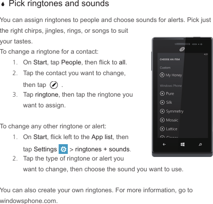  a Pick ringtones and soundsYou can assign ringtones to people and choose sounds for alerts. Pick just the right chirps, jingles, rings, or songs to suit your tastes.To change a ringtone for a contact:1.  On Start, tap People, then ick to all.  2.  Tap the contact you want to change, then tap .3.  Tap ringtone, then tap the ringtone you want to assign.To change any other ringtone or alert:1.  On Start, ick left to the App list, then tap Settings   &gt; ringtones + sounds. 2.  Tap the type of ringtone or alert you want to change, then choose the sound you want to use.You can also create your own ringtones. For more information, go to windowsphone.com.
