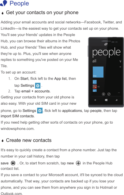  1People a Get your contacts on your phoneAdding your email accounts and social networks—Facebook, Twitter, and LinkedIn—is the easiest way to get your contacts set up on your phone.  You&apos;ll see your friends&apos; updates in the People Hub, you can browse their albums in the Photos Hub, and your friends&apos; Tiles will show what they&apos;re up to. Plus, you&apos;ll see when anyone replies to something you&apos;ve posted on your Me Tile. To set up an account:1.  On Start, ick left to the App list, then tap Settings . 2.  Tap email + accounts.Getting your contacts from your old phone is also easy. With your old SIM card in your new phone, go to Settings  , ick left to applications, tap people, then tap import SIM contacts. If you need help getting other sorts of contacts on your phone, go to windowsphone.com. a Create new contactsIt&apos;s easy to quickly create a contact from a phone number. Just tap the number in your call history, then tap save . Or, to start from scratch, tap new  in the People Hub contact list.  If you save a contact to your Microsoft account, it&apos;ll be synced to the cloud automatically. That way, your contacts are backed up if you lose your phone, and you can see them from anywhere you sign in to Hotmail or Outlook.com.