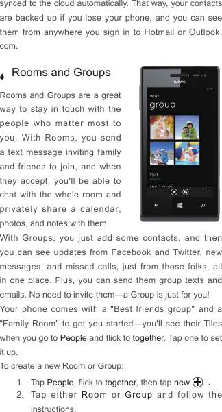 synced to the cloud automatically. That way, your contacts are backed up if you lose your phone, and you can see them from anywhere you sign in to Hotmail or Outlook.com.  J Rooms and GroupsRooms and Groups are a great way to stay in touch with the people who matter most to you. With Rooms, you send a text message inviting family and friends to join, and when they accept, you&apos;ll be able to chat with the whole room and privately share a calendar, photos, and notes with them.With Groups, you just add some contacts, and then you can see updates from Facebook and Twitter, new messages, and missed calls, just from those folks, all in one place. Plus, you can send them group texts and emails. No need to invite them—a Group is just for you!Your phone comes with a &quot;Best friends group&quot; and a &quot;Family Room&quot; to get you started—you&apos;ll see their Tiles when you go to People and ick to together. Tap one to set it up.To create a new Room or Group:1.  Tap People, ick to together, then tap new  .2.  Tap either Room or Group and follow the instructions.