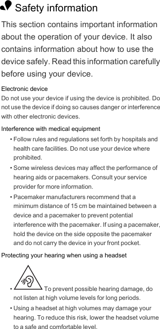1 Safety informationThis section contains important information about the operation of your device. It also contains information about how to use the device safely. Read this information carefully before using your device.Electronic deviceDo not use your device if using the device is prohibited. Do not use the device if doing so causes danger or interference with other electronic devices.Interference with medical equipment• Follow rules and regulations set forth by hospitals and health care facilities. Do not use your device where prohibited.• Some wireless devices may affect the performance of hearing aids or pacemakers. Consult your service provider for more information.• Pacemaker manufacturers recommend that a minimum distance of 15 cm be maintained between a device and a pacemaker to prevent potential interference with the pacemaker. If using a pacemaker, hold the device on the side opposite the pacemaker and do not carry the device in your front pocket.Protecting your hearing when using a headset•   To prevent possible hearing damage, do not listen at high volume levels for long periods. • Using a headset at high volumes may damage your hearing. To reduce this risk, lower the headset volume to a safe and comfortable level.