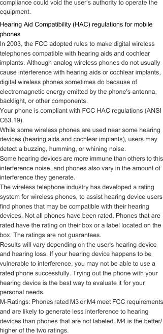 compliance could void the user&apos;s authority to operate the equipment.Hearing Aid Compatibility (HAC) regulations for mobile phonesIn 2003, the FCC adopted rules to make digital wireless telephones compatible with hearing aids and cochlear implants. Although analog wireless phones do not usually cause interference with hearing aids or cochlear implants, digital wireless phones sometimes do because of electromagnetic energy emitted by the phone&apos;s antenna, backlight, or other components.Your phone is compliant with FCC HAC regulations (ANSI C63.19).While some wireless phones are used near some hearing devices (hearing aids and cochlear implants), users may detect a buzzing, humming, or whining noise.Some hearing devices are more immune than others to this interference noise, and phones also vary in the amount of interference they generate.The wireless telephone industry has developed a rating system for wireless phones, to assist hearing device users find phones that may be compatible with their hearing devices. Not all phones have been rated. Phones that are rated have the rating on their box or a label located on the box. The ratings are not guarantees. Results will vary depending on the user&apos;s hearing device and hearing loss. If your hearing device happens to be vulnerable to interference, you may not be able to use a rated phone successfully. Trying out the phone with your hearing device is the best way to evaluate it for your personal needs.M-Ratings: Phones rated M3 or M4 meet FCC requirements and are likely to generate less interference to hearing devices than phones that are not labeled. M4 is the better/higher of the two ratings.