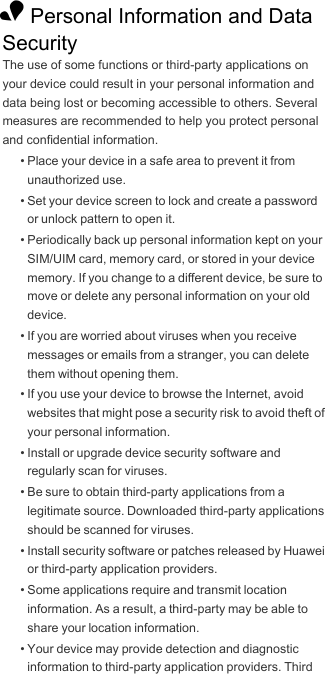 1 Personal Information and Data SecurityThe use of some functions or third-party applications on your device could result in your personal information and data being lost or becoming accessible to others. Several measures are recommended to help you protect personal and confidential information.• Place your device in a safe area to prevent it from unauthorized use.• Set your device screen to lock and create a password or unlock pattern to open it.• Periodically back up personal information kept on your SIM/UIM card, memory card, or stored in your device memory. If you change to a different device, be sure to move or delete any personal information on your old device.• If you are worried about viruses when you receive messages or emails from a stranger, you can delete them without opening them.• If you use your device to browse the Internet, avoid websites that might pose a security risk to avoid theft of your personal information.• Install or upgrade device security software and regularly scan for viruses.• Be sure to obtain third-party applications from a legitimate source. Downloaded third-party applications should be scanned for viruses.• Install security software or patches released by Huawei or third-party application providers.• Some applications require and transmit location information. As a result, a third-party may be able to share your location information.• Your device may provide detection and diagnostic information to third-party application providers. Third 