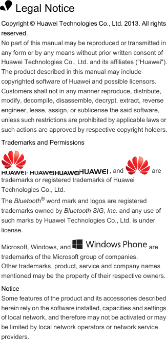 1 Legal NoticeCopyright © Huawei Technologies Co., Ltd. 2013. All rights reserved.No part of this manual may be reproduced or transmitted in any form or by any means without prior written consent of Huawei Technologies Co., Ltd. and its affiliates (&quot;Huawei&quot;).The product described in this manual may include copyrighted software of Huawei and possible licensors. Customers shall not in any manner reproduce, distribute, modify, decompile, disassemble, decrypt, extract, reverse engineer, lease, assign, or sublicense the said software, unless such restrictions are prohibited by applicable laws or such actions are approved by respective copyright holders.Trademarks and Permissions,  , and   are trademarks or registered trademarks of Huawei Technologies Co., Ltd.The Bluetooth® word mark and logos are registered trademarks owned by Bluetooth SIG, Inc. and any use of such marks by Huawei Technologies Co., Ltd. is under license. Microsoft, Windows, and   are trademarks of the Microsoft group of companies.Other trademarks, product, service and company names mentioned may be the property of their respective owners.NoticeSome features of the product and its accessories described herein rely on the software installed, capacities and settings of local network, and therefore may not be activated or may be limited by local network operators or network service providers.