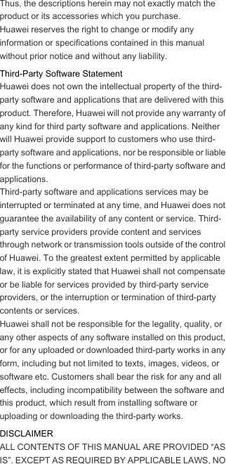 Thus, the descriptions herein may not exactly match the product or its accessories which you purchase.Huawei reserves the right to change or modify any information or specifications contained in this manual without prior notice and without any liability.Third-Party Software StatementHuawei does not own the intellectual property of the third-party software and applications that are delivered with this product. Therefore, Huawei will not provide any warranty of any kind for third party software and applications. Neither will Huawei provide support to customers who use third-party software and applications, nor be responsible or liable for the functions or performance of third-party software and applications.Third-party software and applications services may be interrupted or terminated at any time, and Huawei does not guarantee the availability of any content or service. Third-party service providers provide content and services through network or transmission tools outside of the control of Huawei. To the greatest extent permitted by applicable law, it is explicitly stated that Huawei shall not compensate or be liable for services provided by third-party service providers, or the interruption or termination of third-party contents or services.Huawei shall not be responsible for the legality, quality, or any other aspects of any software installed on this product, or for any uploaded or downloaded third-party works in any form, including but not limited to texts, images, videos, or software etc. Customers shall bear the risk for any and all effects, including incompatibility between the software and this product, which result from installing software or uploading or downloading the third-party works.DISCLAIMERALL CONTENTS OF THIS MANUAL ARE PROVIDED “AS IS”. EXCEPT AS REQUIRED BY APPLICABLE LAWS, NO 