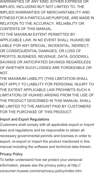 WARRANTIES OF ANY KIND, EITHER EXPRESS OR IMPLIED, INCLUDING BUT NOT LIMITED TO, THE IMPLIED WARRANTIES OF MERCHANTABILITY AND FITNESS FOR A PARTICULAR PURPOSE, ARE MADE IN RELATION TO THE ACCURACY, RELIABILITY OR CONTENTS OF THIS MANUAL.TO THE MAXIMUM EXTENT PERMITTED BY APPLICABLE LAW, IN NO EVENT SHALL HUAWEI BE LIABLE FOR ANY SPECIAL, INCIDENTAL, INDIRECT, OR CONSEQUENTIAL DAMAGES, OR LOSS OF PROFITS, BUSINESS, REVENUE, DATA, GOODWILL SAVINGS OR ANTICIPATED SAVINGS REGARDLESS OF WHETHER SUCH LOSSES ARE FORSEEABLE OR NOT.THE MAXIMUM LIABILITY (THIS LIMITATION SHALL NOT APPLY TO LIABILITY FOR PERSONAL INJURY TO THE EXTENT APPLICABLE LAW PROHIBITS SUCH A LIMITATION) OF HUAWEI ARISING FROM THE USE OF THE PRODUCT DESCRIBED IN THIS MANUAL SHALL BE LIMITED TO THE AMOUNT PAID BY CUSTOMERS FOR THE PURCHASE OF THIS PRODUCT.Import and Export RegulationsCustomers shall comply with all applicable export or import laws and regulations and be responsible to obtain all necessary governmental permits and licenses in order to export, re-export or import the product mentioned in this manual including the software and technical data therein.Privacy PolicyTo better understand how we protect your personal information, please see the privacy policy at http://consumer.huawei.com/en/privacy-policy/index.htm.