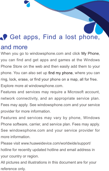 1Get apps,  Find a lost  phone, and moreWhen you go to windowsphone.com  and click My Phone, you  can find and get  apps and games at  the Windows Phone Store on the web and then easily add them to your phone. You can also set up  , where you can Explore more at windowsphone.com.Features and services may require a Microsoft account, network  connectivity, and an appropriate  service  plan. Fees may apply. See windowsphone.com and your service provider for more information.Features and  services  may  vary  by  phone,  Windows Phone software, carrier, and service plan. Fees may apply. See windowsphone.com  and  your  service  provider for more information.Please visit www.huaweidevice.com/worldwide/support/hotline for recently updated hotline and email address in your country or region.All pictures and illustrations in this document are for your reference only. 