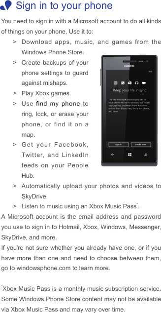  1Sign in to your phoneYou need to sign in with a Microsoft account to do all kinds of things on your phone. Use it to: &gt;Download apps, music, and games from the Windows Phone Store. &gt;Create backups of your phone settings to guard against mishaps. &gt; Play Xbox games. &gt;Use  find my phone to ring, lock, or erase your phone, or find it on a map. &gt;Get your Facebook, Twitter, and LinkedIn feeds on your People Hub. &gt;Automatically upload your photos and videos to SkyDrive. &gt; Listen to music using an Xbox Music Pass*.A Microsoft account is the email address and password you use to sign in to Hotmail, Xbox, Windows, Messenger, SkyDrive, and more.If you&apos;re not sure whether you already have one, or if you have more than one and need to choose between them, go to windowsphone.com to learn more.*Xbox Music Pass is a monthly music subscription service.  Some Windows Phone Store content may not be available via Xbox Music Pass and may vary over time. 