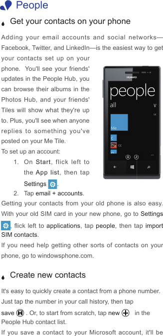  1People J Get your contacts on your phoneAdding your email accounts and social networks—Facebook, Twitter, and LinkedIn—is the easiest way to get your contacts set up on your phone.  You&apos;ll see your friends&apos; updates in the People Hub, you can browse their albums in the Photos Hub, and your friends&apos; Tiles will show what they&apos;re up to. Plus, you&apos;ll see when anyone replies to something you&apos;ve posted on your Me Tile. To set up an account:1.  On  Start, flick left to the App list, then tap Settings  . 2.  Tap email + accounts.Getting your contacts from your old phone is also easy. With your old SIM card in your new phone, go to Settings , ick  left to applications, tap people, then tap import SIM contacts. If you need help getting other sorts of contacts on your phone, go to windowsphone.com. J Create new contactsIt&apos;s easy to quickly create a contact from a phone number. Just tap the number in your call history, then tap save . Or, to start from scratch, tap new   in the People Hub contact list.  If you save a contact to your Microsoft account, it&apos;ll be 