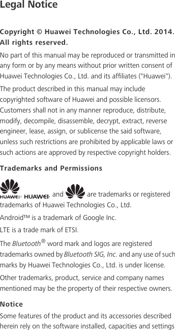 Legal NoticeCopyright © Huawei Technologies Co., Ltd. 2014. All rights reserved.No part of this manual may be reproduced or transmitted in any form or by any means without prior written consent of Huawei Technologies Co., Ltd. and its affiliates (&quot;Huawei&quot;).The product described in this manual may include copyrighted software of Huawei and possible licensors. Customers shall not in any manner reproduce, distribute, modify, decompile, disassemble, decrypt, extract, reverse engineer, lease, assign, or sublicense the said software, unless such restrictions are prohibited by applicable laws or such actions are approved by respective copyright holders.Trademarks and Permissions,  , and   are trademarks or registered trademarks of Huawei Technologies Co., Ltd.Android™ is a trademark of Google Inc.LTE is a trade mark of ETSI.The Bluetooth® word mark and logos are registered trademarks owned by Bluetooth SIG, Inc. and any use of such marks by Huawei Technologies Co., Ltd. is under license. Other trademarks, product, service and company names mentioned may be the property of their respective owners.NoticeSome features of the product and its accessories described herein rely on the software installed, capacities and settings 
