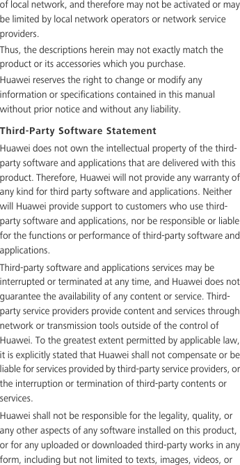 of local network, and therefore may not be activated or may be limited by local network operators or network service providers.Thus, the descriptions herein may not exactly match the product or its accessories which you purchase.Huawei reserves the right to change or modify any information or specifications contained in this manual without prior notice and without any liability.Third-Party Software StatementHuawei does not own the intellectual property of the third-party software and applications that are delivered with this product. Therefore, Huawei will not provide any warranty of any kind for third party software and applications. Neither will Huawei provide support to customers who use third-party software and applications, nor be responsible or liable for the functions or performance of third-party software and applications.Third-party software and applications services may be interrupted or terminated at any time, and Huawei does not guarantee the availability of any content or service. Third-party service providers provide content and services through network or transmission tools outside of the control of Huawei. To the greatest extent permitted by applicable law, it is explicitly stated that Huawei shall not compensate or be liable for services provided by third-party service providers, or the interruption or termination of third-party contents or services.Huawei shall not be responsible for the legality, quality, or any other aspects of any software installed on this product, or for any uploaded or downloaded third-party works in any form, including but not limited to texts, images, videos, or 