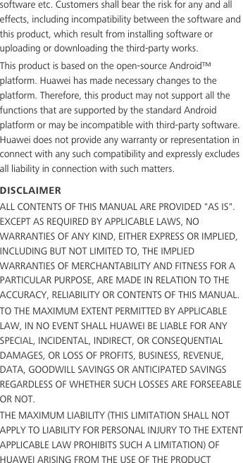 software etc. Customers shall bear the risk for any and all effects, including incompatibility between the software and this product, which result from installing software or uploading or downloading the third-party works.This product is based on the open-source Android™ platform. Huawei has made necessary changes to the platform. Therefore, this product may not support all the functions that are supported by the standard Android platform or may be incompatible with third-party software. Huawei does not provide any warranty or representation in connect with any such compatibility and expressly excludes all liability in connection with such matters.DISCLAIMERALL CONTENTS OF THIS MANUAL ARE PROVIDED &quot;AS IS&quot;. EXCEPT AS REQUIRED BY APPLICABLE LAWS, NO WARRANTIES OF ANY KIND, EITHER EXPRESS OR IMPLIED, INCLUDING BUT NOT LIMITED TO, THE IMPLIED WARRANTIES OF MERCHANTABILITY AND FITNESS FOR A PARTICULAR PURPOSE, ARE MADE IN RELATION TO THE ACCURACY, RELIABILITY OR CONTENTS OF THIS MANUAL.TO THE MAXIMUM EXTENT PERMITTED BY APPLICABLE LAW, IN NO EVENT SHALL HUAWEI BE LIABLE FOR ANY SPECIAL, INCIDENTAL, INDIRECT, OR CONSEQUENTIAL DAMAGES, OR LOSS OF PROFITS, BUSINESS, REVENUE, DATA, GOODWILL SAVINGS OR ANTICIPATED SAVINGS REGARDLESS OF WHETHER SUCH LOSSES ARE FORSEEABLE OR NOT.THE MAXIMUM LIABILITY (THIS LIMITATION SHALL NOT APPLY TO LIABILITY FOR PERSONAL INJURY TO THE EXTENT APPLICABLE LAW PROHIBITS SUCH A LIMITATION) OF HUAWEI ARISING FROM THE USE OF THE PRODUCT 