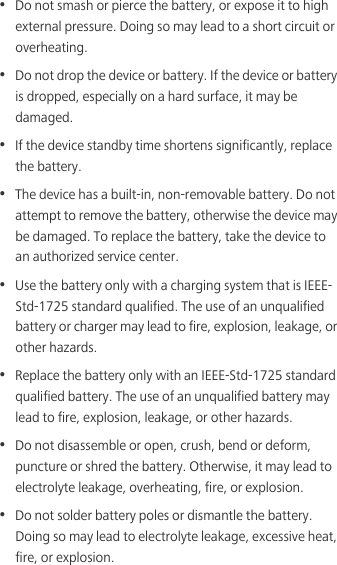 •  Do not smash or pierce the battery, or expose it to high external pressure. Doing so may lead to a short circuit or overheating. •  Do not drop the device or battery. If the device or battery is dropped, especially on a hard surface, it may be damaged. •  If the device standby time shortens significantly, replace the battery.•  The device has a built-in, non-removable battery. Do not attempt to remove the battery, otherwise the device may be damaged. To replace the battery, take the device to an authorized service center. •  Use the battery only with a charging system that is IEEE-Std-1725 standard qualified. The use of an unqualified battery or charger may lead to fire, explosion, leakage, or other hazards.•  Replace the battery only with an IEEE-Std-1725 standard qualified battery. The use of an unqualified battery may lead to fire, explosion, leakage, or other hazards.•  Do not disassemble or open, crush, bend or deform, puncture or shred the battery. Otherwise, it may lead to electrolyte leakage, overheating, fire, or explosion.•  Do not solder battery poles or dismantle the battery. Doing so may lead to electrolyte leakage, excessive heat, fire, or explosion.