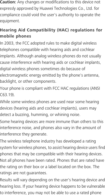 Caution: Any changes or modifications to this device not expressly approved by Huawei Technologies Co., Ltd. for compliance could void the user&apos;s authority to operate the equipment.Hearing Aid Compatibility (HAC) regulations for mobile phonesIn 2003, the FCC adopted rules to make digital wireless telephones compatible with hearing aids and cochlear implants. Although analog wireless phones do not usually cause interference with hearing aids or cochlear implants, digital wireless phones sometimes do because of electromagnetic energy emitted by the phone&apos;s antenna, backlight, or other components.Your phone is compliant with FCC HAC regulations (ANSI C63.19).While some wireless phones are used near some hearing devices (hearing aids and cochlear implants), users may detect a buzzing, humming, or whining noise.Some hearing devices are more immune than others to this interference noise, and phones also vary in the amount of interference they generate.The wireless telephone industry has developed a rating system for wireless phones, to assist hearing device users find phones that may be compatible with their hearing devices. Not all phones have been rated. Phones that are rated have the rating on their box or a label located on the box. The ratings are not guarantees. Results will vary depending on the user&apos;s hearing device and hearing loss. If your hearing device happens to be vulnerable to interference, you may not be able to use a rated phone 