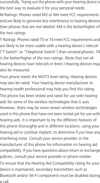 successfully. Trying out the phone with your hearing device is the best way to evaluate it for your personal needs.M-Ratings: Phones rated M3 or M4 meet FCC requirements and are likely to generate less interference to hearing devices than phones that are not labeled. M4 is the better/higher of the two ratings.T-Ratings: Phones rated T3 or T4 meet FCC requirements and are likely to be more usable with a hearing device&apos;s telecoil (&quot;T Switch&quot; or &quot;Telephone Switch&quot;) than unrated phones. T4 is the better/higher of the two ratings. (Note that not all hearing devices have telecoils in them.) Hearing devices may also be measured.Your phone meets the M3/T3 level rating. Hearing devices may also be rated. Your hearing device manufacturer or hearing health professional may help you find this rating.This phone has been tested and rated for use with hearing aids for some of the wireless technologies that it uses. However, there may be some newer wireless technologies used in this phone that have not been tested yet for use with hearing aids. It is important to try the different features of this phone thoroughly and in different locations, using your hearing aid or cochlear implant, to determine if you hear any interfering noise. Consult your service provider or the manufacturer of this phone for information on hearing aid compatibility. If you have questions about return or exchange policies, consult your service provider or phone retailer.To ensure that the Hearing Aid Compatibility rating for your device is maintained, secondary transmitters such as Bluetooth and/or Wi-Fi components must be disabled during a call.
