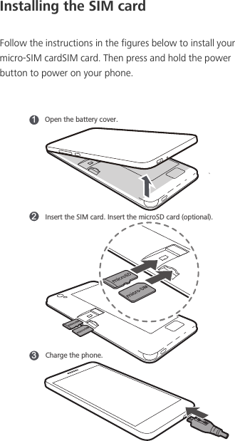 Installing the SIM cardFollow the instructions in the figures below to install your micro-SIM cardSIM card. Then press and hold the power button to power on your phone. 312Open the battery cover. Insert the SIM card. Insert the microSD card (optional).Charge the phone.