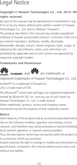 10Legal NoticeCopyright © Huawei Technologies Co., Ltd. 2014. All rights reserved.No part of this manual may be reproduced or transmitted in any form or by any means without prior written consent of Huawei Technologies Co., Ltd. and its affiliates (&quot;Huawei&quot;).The product described in this manual may include copyrighted software of Huawei and possible licensors. Customers shall not in any manner reproduce, distribute, modify, decompile, disassemble, decrypt, extract, reverse engineer, lease, assign, or sublicense the said software, unless such restrictions are prohibited by applicable laws or such actions are approved by respective copyright holders.Trademarks and Permissions,  , and   are trademarks or registered trademarks of Huawei Technologies Co., Ltd.Android™ is a trademark of Google Inc.LTE is a trade mark of ETSI.The Bluetooth® word mark and logos are registered trademarks owned by Bluetooth SIG, Inc. and any use of such marks by Huawei Technologies Co., Ltd. is under license. Other trademarks, product, service and company names mentioned may be the property of their respective owners.NoticeSome features of the product and its accessories described herein rely on the software installed, capacities and settings of local network, and therefore may not be activated or may be limited by local network operators or network service providers.Thus, the descriptions herein may not exactly match the product or its accessories which you purchase.Huawei reserves the right to change or modify any information or specifications contained in this manual without prior notice and without any liability.