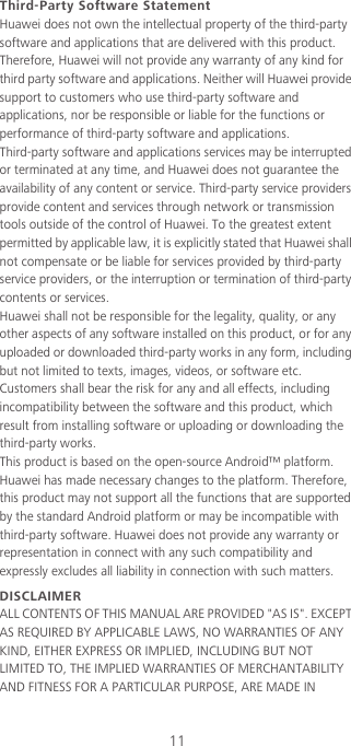 11Third-Party Software StatementHuawei does not own the intellectual property of the third-party software and applications that are delivered with this product. Therefore, Huawei will not provide any warranty of any kind for third party software and applications. Neither will Huawei provide support to customers who use third-party software and applications, nor be responsible or liable for the functions or performance of third-party software and applications.Third-party software and applications services may be interrupted or terminated at any time, and Huawei does not guarantee the availability of any content or service. Third-party service providers provide content and services through network or transmission tools outside of the control of Huawei. To the greatest extent permitted by applicable law, it is explicitly stated that Huawei shall not compensate or be liable for services provided by third-party service providers, or the interruption or termination of third-party contents or services.Huawei shall not be responsible for the legality, quality, or any other aspects of any software installed on this product, or for any uploaded or downloaded third-party works in any form, including but not limited to texts, images, videos, or software etc. Customers shall bear the risk for any and all effects, including incompatibility between the software and this product, which result from installing software or uploading or downloading the third-party works.This product is based on the open-source Android™ platform. Huawei has made necessary changes to the platform. Therefore, this product may not support all the functions that are supported by the standard Android platform or may be incompatible with third-party software. Huawei does not provide any warranty or representation in connect with any such compatibility and expressly excludes all liability in connection with such matters.DISCLAIMERALL CONTENTS OF THIS MANUAL ARE PROVIDED &quot;AS IS&quot;. EXCEPT AS REQUIRED BY APPLICABLE LAWS, NO WARRANTIES OF ANY KIND, EITHER EXPRESS OR IMPLIED, INCLUDING BUT NOT LIMITED TO, THE IMPLIED WARRANTIES OF MERCHANTABILITY AND FITNESS FOR A PARTICULAR PURPOSE, ARE MADE IN 