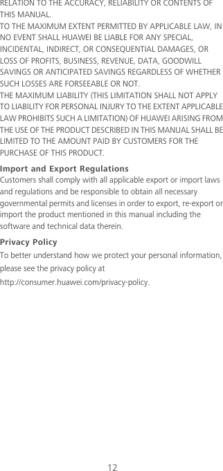 12RELATION TO THE ACCURACY, RELIABILITY OR CONTENTS OF THIS MANUAL.TO THE MAXIMUM EXTENT PERMITTED BY APPLICABLE LAW, IN NO EVENT SHALL HUAWEI BE LIABLE FOR ANY SPECIAL, INCIDENTAL, INDIRECT, OR CONSEQUENTIAL DAMAGES, OR LOSS OF PROFITS, BUSINESS, REVENUE, DATA, GOODWILL SAVINGS OR ANTICIPATED SAVINGS REGARDLESS OF WHETHER SUCH LOSSES ARE FORSEEABLE OR NOT.THE MAXIMUM LIABILITY (THIS LIMITATION SHALL NOT APPLY TO LIABILITY FOR PERSONAL INJURY TO THE EXTENT APPLICABLE LAW PROHIBITS SUCH A LIMITATION) OF HUAWEI ARISING FROM THE USE OF THE PRODUCT DESCRIBED IN THIS MANUAL SHALL BE LIMITED TO THE AMOUNT PAID BY CUSTOMERS FOR THE PURCHASE OF THIS PRODUCT.Import and Export RegulationsCustomers shall comply with all applicable export or import laws and regulations and be responsible to obtain all necessary governmental permits and licenses in order to export, re-export or import the product mentioned in this manual including the software and technical data therein.Privacy PolicyTo better understand how we protect your personal information, please see the privacy policy at http://consumer.huawei.com/privacy-policy.
