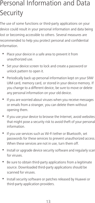 13Personal Information and Data SecurityThe use of some functions or third-party applications on your device could result in your personal information and data being lost or becoming accessible to others. Several measures are recommended to help you protect personal and confidential information.•  Place your device in a safe area to prevent it from unauthorized use.•  Set your device screen to lock and create a password or unlock pattern to open it.•  Periodically back up personal information kept on your SIM/UIM card, memory card, or stored in your device memory. If you change to a different device, be sure to move or delete any personal information on your old device.•  If you are worried about viruses when you receive messages or emails from a stranger, you can delete them without opening them.•  If you use your device to browse the Internet, avoid websites that might pose a security risk to avoid theft of your personal information.•  If you use services such as Wi-Fi tether or Bluetooth, set passwords for these services to prevent unauthorized access. When these services are not in use, turn them off.•  Install or upgrade device security software and regularly scan for viruses.•  Be sure to obtain third-party applications from a legitimate source. Downloaded third-party applications should be scanned for viruses.•  Install security software or patches released by Huawei or third-party application providers.